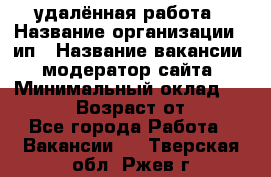 удалённая работа › Название организации ­ ип › Название вакансии ­ модератор сайта › Минимальный оклад ­ 39 500 › Возраст от ­ 18 - Все города Работа » Вакансии   . Тверская обл.,Ржев г.